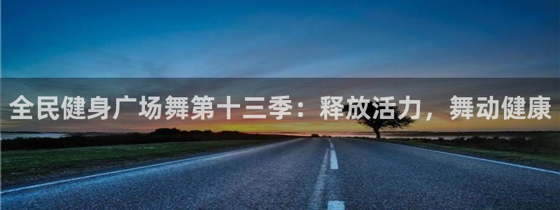 尊龙app最新版本官网：全民健身广场舞第十三季：释放活力